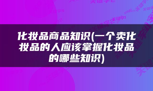 化妆品商品知识(一个卖化妆品的人应该掌握化妆品的哪些知识)