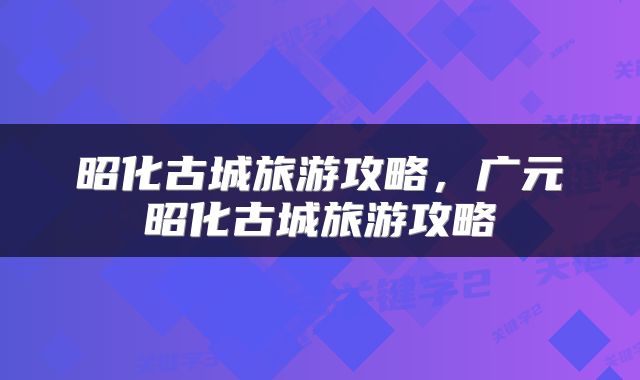 昭化古城旅游攻略，广元昭化古城旅游攻略