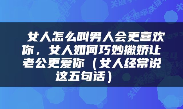  女人怎么叫男人会更喜欢你，女人如何巧妙撒娇让老公更爱你（女人经常说这五句话） 