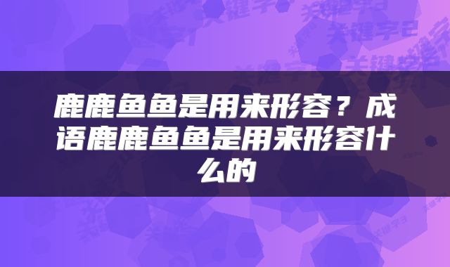 鹿鹿鱼鱼是用来形容?成语鹿鹿鱼鱼是用来形容什么的