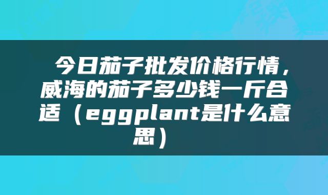  今日茄子批发价格行情，威海的茄子多少钱一斤合适（eggplant是什么意思） 