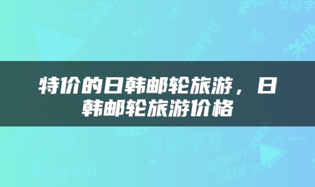 特价的日韩邮轮旅游，日韩邮轮旅游价格