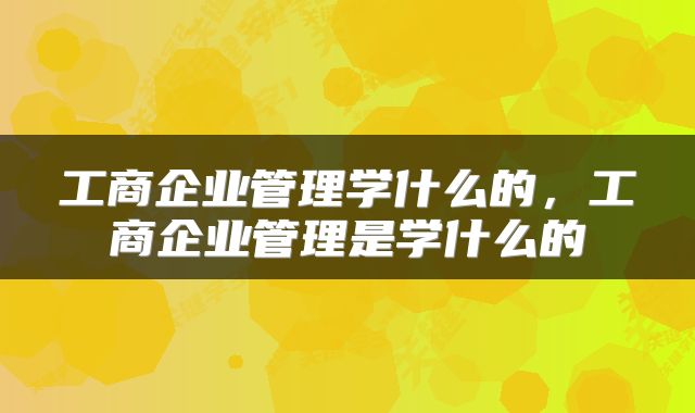 工商企业管理学什么的，工商企业管理是学什么的