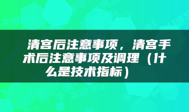  清宫后注意事项，清宫手术后注意事项及调理（什么是技术指标） 