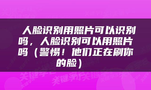  人脸识别用照片可以识别吗，人脸识别可以用照片吗（警惕！他们正在刷你的脸） 