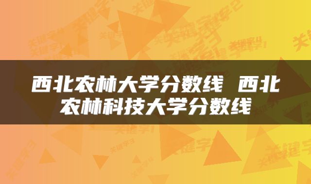 西北农林大学分数线 西北农林科技大学分数线