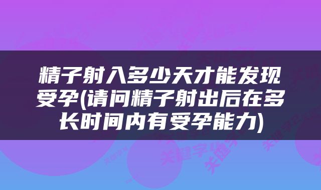 精子射入多少天才能发现受孕(请问精子射出后在多长时间内有受孕能力)