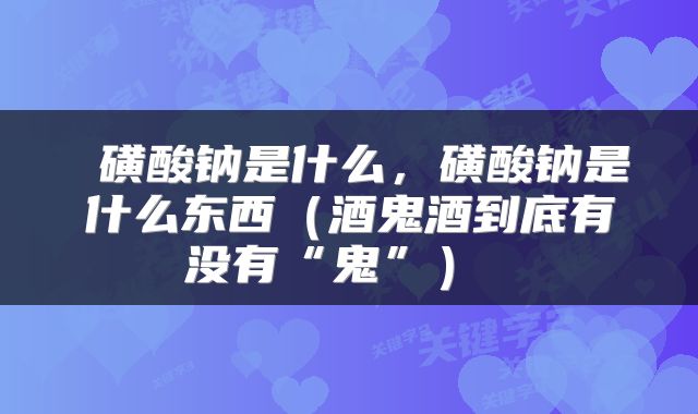  磺酸钠是什么，磺酸钠是什么东西（酒鬼酒到底有没有“鬼”） 