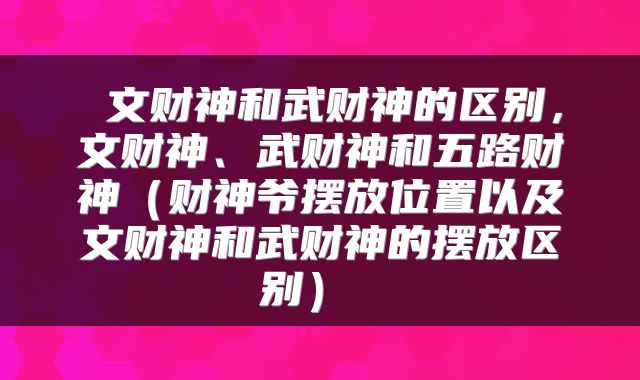  文财神和武财神的区别，文财神、武财神和五路财神（财神爷摆放位置以及文财神和武财神的摆放区别） 