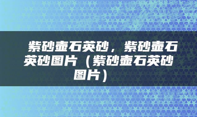  紫砂壶石英砂，紫砂壶石英砂图片（紫砂壶石英砂图片） 