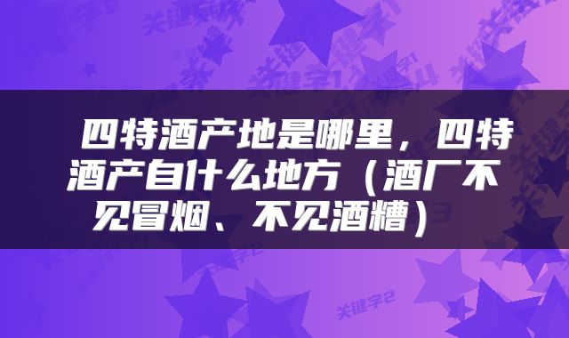  四特酒产地是哪里，四特酒产自什么地方（酒厂不见冒烟、不见酒糟） 
