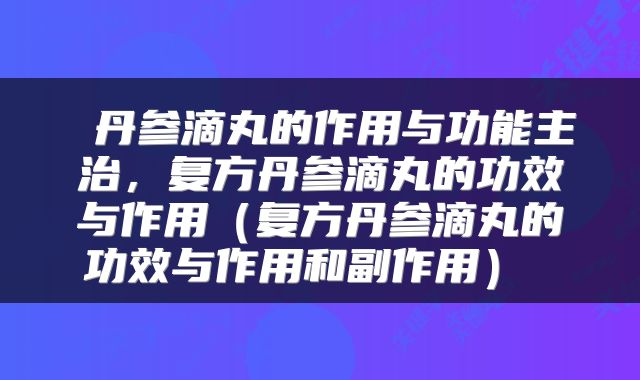  丹参滴丸的作用与功能主治，复方丹参滴丸的功效与作用（复方丹参滴丸的功效与作用和副作用） 