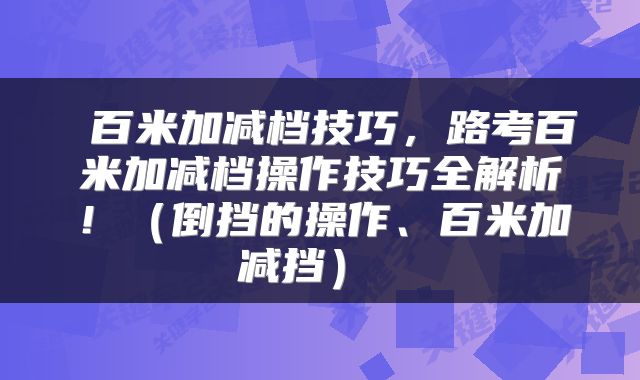  百米加减档技巧，路考百米加减档操作技巧全解析！（倒挡的操作、百米加减挡） 