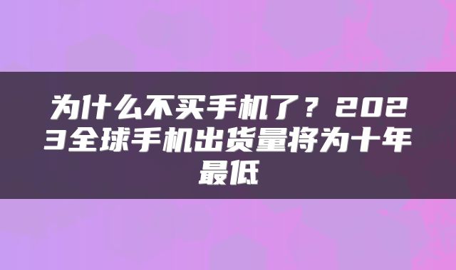 为什么不买手机了？2023全球手机出货量将为十年最低