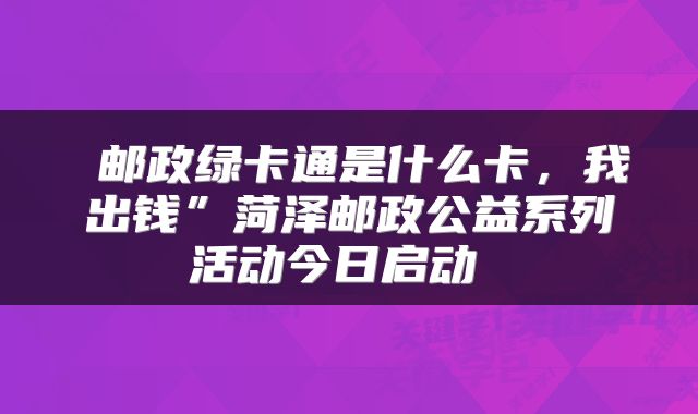 邮政绿卡通是什么卡,我出钱”菏泽邮政公益系列活动今日启动