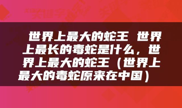  世界上最大的蛇王 世界上最长的毒蛇是什么，世界上最大的蛇王（世界上最大的毒蛇原来在中国） 