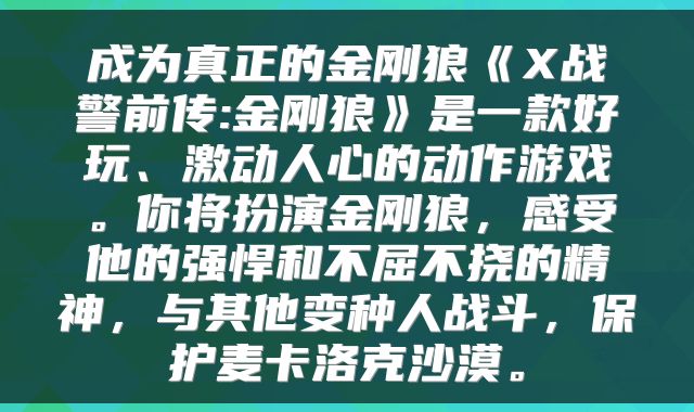 成为真正的金刚狼《X战警前传:金刚狼》是一款好玩、激动人心的动作游戏。你将扮演金刚狼，感受他的强悍和不屈不挠的精神，与其他变种人战斗，保护麦卡洛克沙漠。
