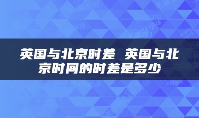 英国与北京时差 英国与北京时间的时差是多少