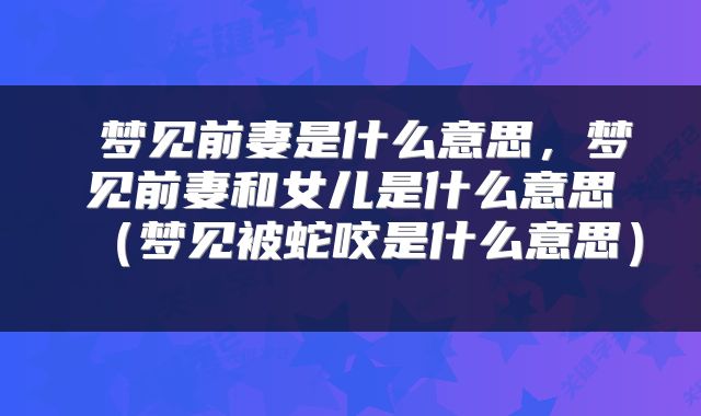  梦见前妻是什么意思，梦见前妻和女儿是什么意思（梦见被蛇咬是什么意思） 