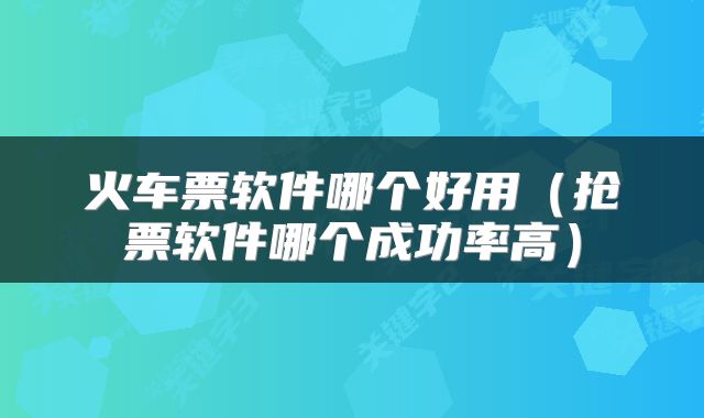 火车票软件哪个好用（抢票软件哪个成功率高）