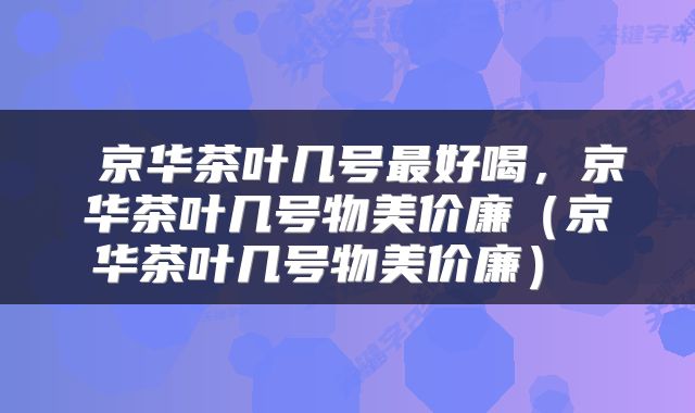  京华茶叶几号最好喝，京华茶叶几号物美价廉（京华茶叶几号物美价廉） 