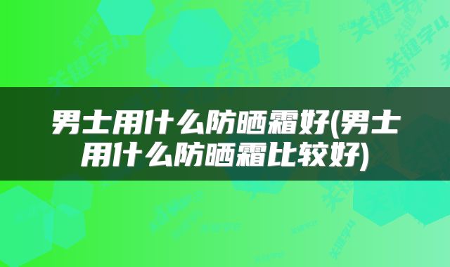 男士用什么防晒霜好(男士用什么防晒霜比较好)
