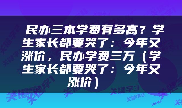  民办三本学费有多高？学生家长都要哭了：今年又涨价，民办学费三万（学生家长都要哭了：今年又涨价） 