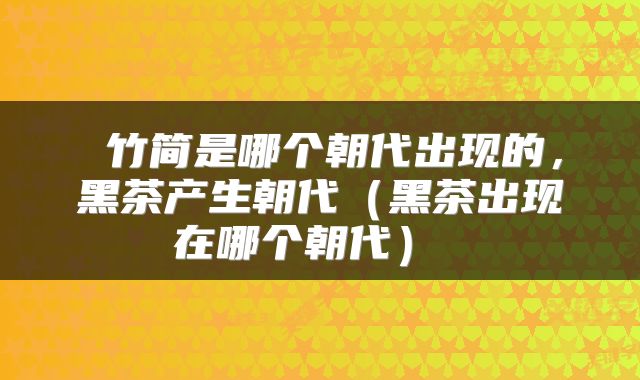  竹简是哪个朝代出现的，黑茶产生朝代（黑茶出现在哪个朝代） 