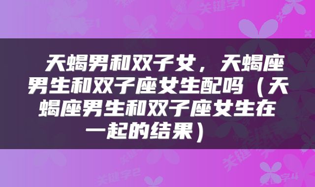  天蝎男和双子女，天蝎座男生和双子座女生配吗（天蝎座男生和双子座女生在一起的结果） 