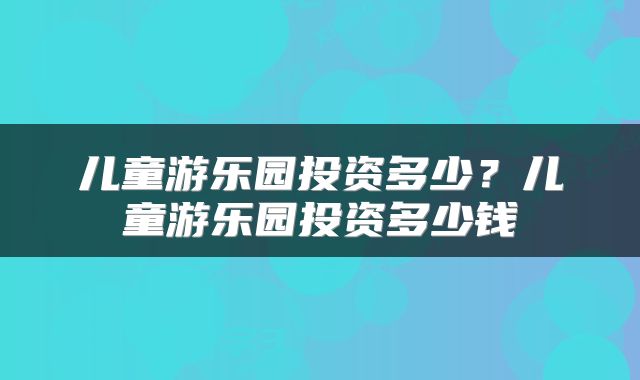 儿童游乐园投资多少？儿童游乐园投资多少钱
