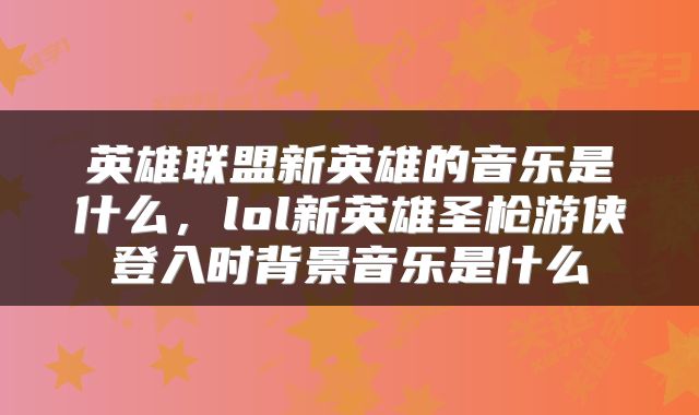 英雄联盟新英雄的音乐是什么，lol新英雄圣枪游侠登入时背景音乐是什么