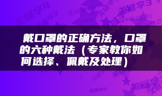  戴口罩的正确方法，口罩的六种戴法（专家教你如何选择、佩戴及处理） 
