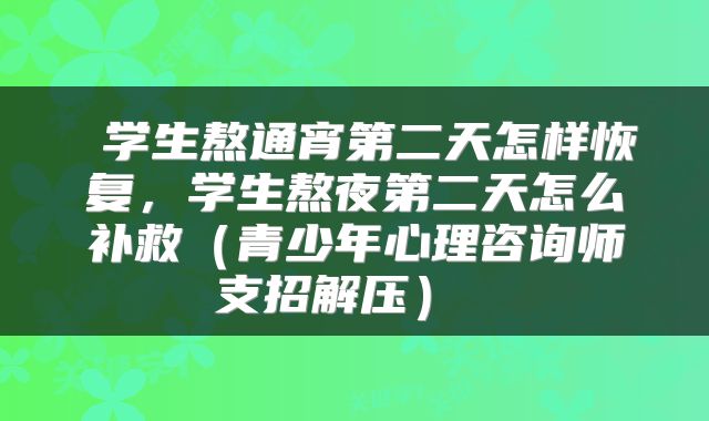  学生熬通宵第二天怎样恢复，学生熬夜第二天怎么补救（青少年心理咨询师支招解压） 