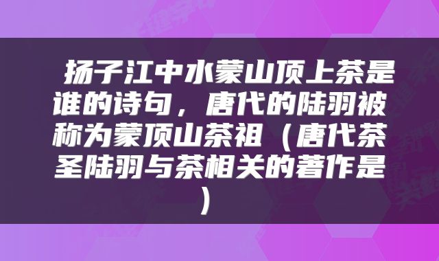 扬子江中水蒙山顶上茶是谁的诗句,唐代的陆羽被称为蒙顶山茶祖(唐代茶圣陆羽与茶相关的著作是)
