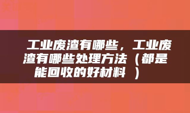  工业废渣有哪些，工业废渣有哪些处理方法（都是能回收的好材料①） 