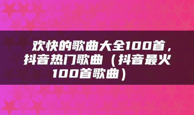  欢快的歌曲大全100首，抖音热门歌曲（抖音最火100首歌曲） 