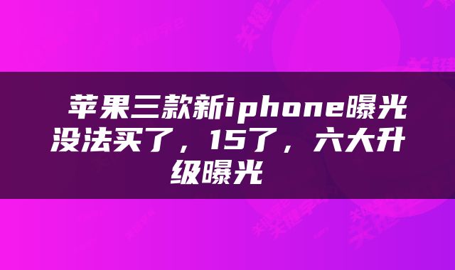  苹果三款新iphone曝光没法买了，15了，六大升级曝光 