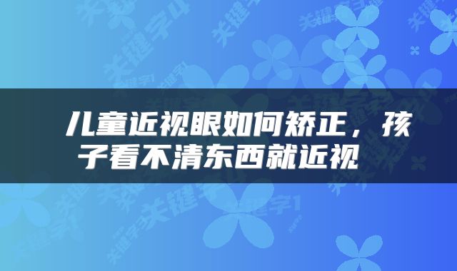 儿童近视眼如何矫正，孩子看不清东西就近视 