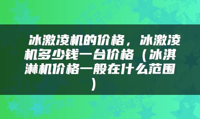  冰激凌机的价格，冰激凌机多少钱一台价格（冰淇淋机价格一般在什么范围） 