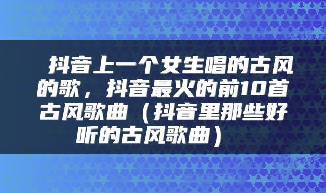  抖音上一个女生唱的古风的歌，抖音最火的前10首古风歌曲（抖音里那些好听的古风歌曲） 