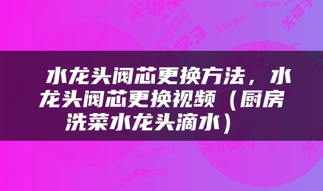  水龙头阀芯更换方法，水龙头阀芯更换视频（厨房洗菜水龙头滴水） 