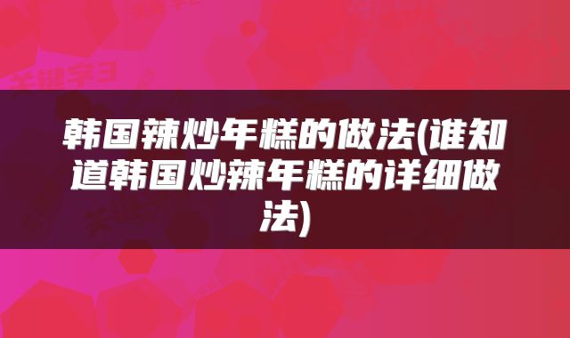 韩国辣炒年糕的做法(谁知道韩国炒辣年糕的详细做法)