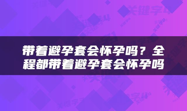 带着避孕套会怀孕吗？全程都带着避孕套会怀孕吗