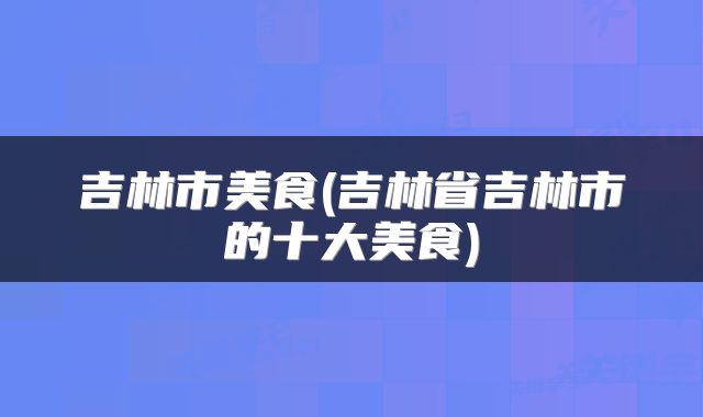 吉林市美食(吉林省吉林市的十大美食)