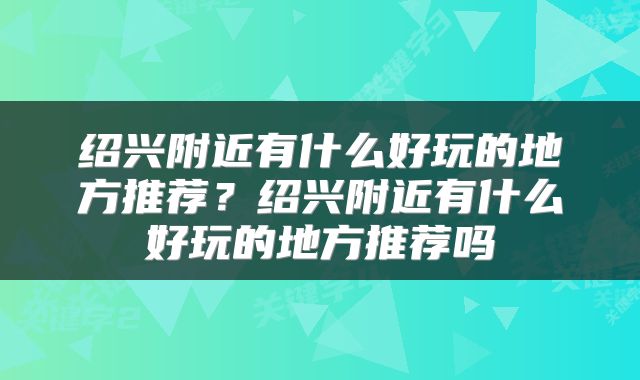 绍兴附近有什么好玩的地方推荐？绍兴附近有什么好玩的地方推荐吗