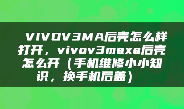  VIVOV3MA后壳怎么样打开，vivov3maxa后壳怎么开（手机维修小小知识，换手机后盖） 
