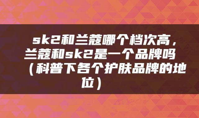  sk2和兰蔻哪个档次高，兰蔻和sk2是一个品牌吗（科普下各个护肤品牌的地位） 