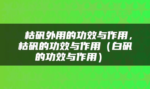  枯矾外用的功效与作用，枯矾的功效与作用（白矾的功效与作用） 