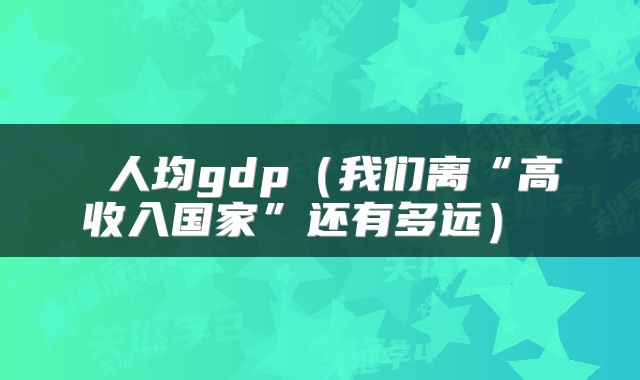  人均gdp（我们离“高收入国家”还有多远） 