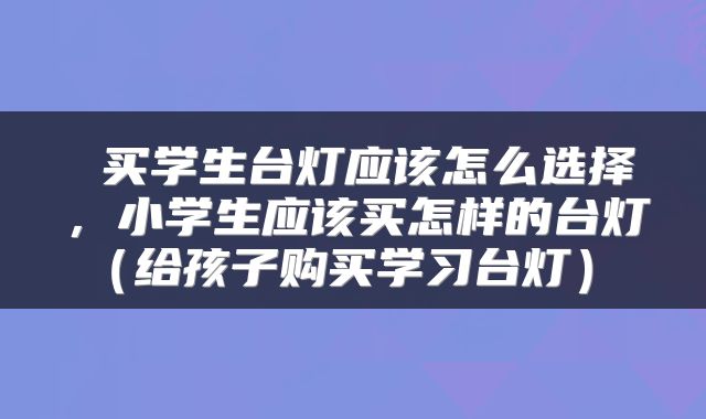  买学生台灯应该怎么选择，小学生应该买怎样的台灯（给孩子购买学习台灯） 